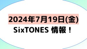 2024年7月19日(金)SixTONES情報